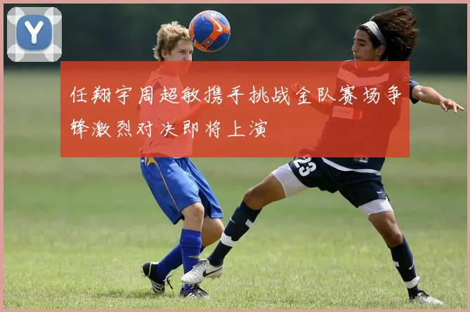 任翔宇周超敏携手挑战金队赛场争锋激烈对决即将上演